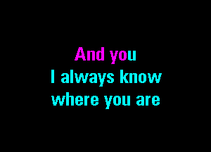 And you

I always know
where you are