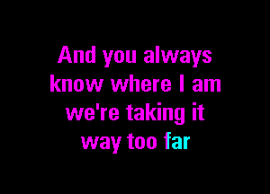 And you always
know where I am

we're taking it
way too far