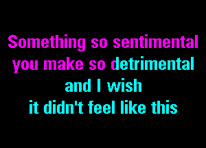 Something so sentimental
you make so detrimental
and I wish
it didn't feel like this