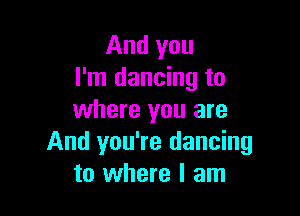 And you
I'm dancing to

where you are
And you're dancing
to where I am