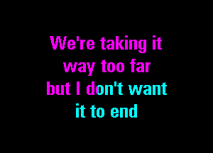 We're taking it
way too far

but I don't want
it to end