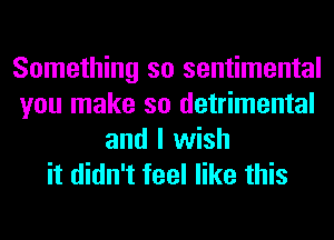 Something so sentimental
you make so detrimental
and I wish
it didn't feel like this