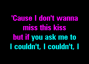 'Cause I don't wanna
miss this kiss

but if you ask me to
I couldn't, I couldn't, I