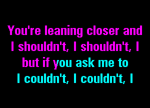 You're leaning closer and
I shouldn't, I shouldn't, I
but if you ask me to
I couldn't, I couldn't, I