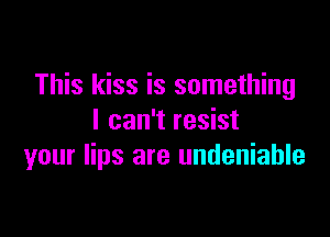 This kiss is something
I can't resist

your lips are undeniable