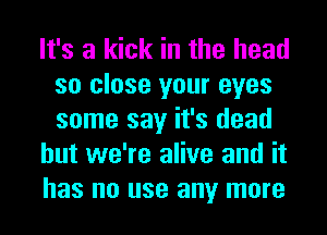 It's a kick in the head
so close your eyes
some say it's dead

but we're alive and it

has no use any more