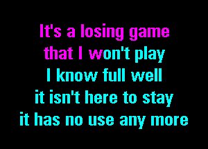 It's a losing game
that I won't play

I know full well
it isn't here to stayr
it has no use any more