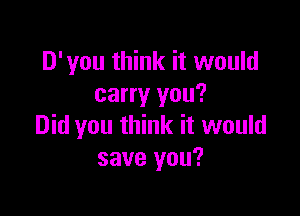 D'you think it would
carry you?

Did you think it would
save you?