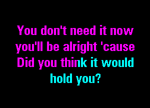 You don't need it now
you'll be alright 'cause

Did you think it would
hold you?