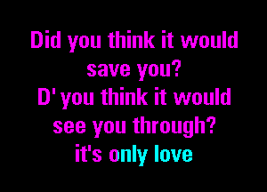 Did you think it would
save you?

D' you think it would
see you through?
it's only love