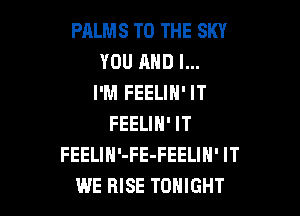 PALMS TO THE SKY
YOU AND I...
I'M FEELIN' IT

FEELIN' IT
FEELIH'-FE-FEELIN' IT
WE RISE TONIGHT