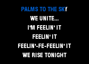 PALMS TO THE SKY
WE UNITE...
I'M FEELIN' IT

FEELIN' IT
FEELIH'-FE-FEELIN' IT
WE RISE TONIGHT
