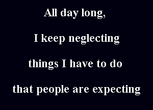 All day long,
I keep neglecting

things I have to do

that people are expecting