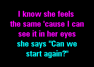 I know she feels
the same 'cause I can

see it in her eyes
she says Can we
start again?
