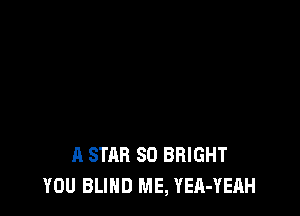 A STAR SO BRIGHT
YOU BLIND ME, YEA-YEAH