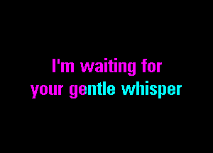 I'm waiting for

your gentle whisper