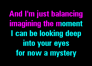 And I'm iust balancing
imagining the moment
I can be looking deep
into your eyes
for now a mystery