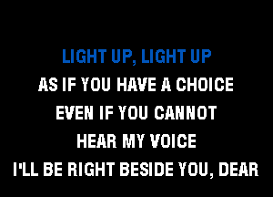 LIGHT UP, LIGHT UP
AS IF YOU HAVE A CHOICE
EVEN IF YOU CANNOT
HEAR MY VOICE
I'LL BE RIGHT BESIDE YOU, DEAR