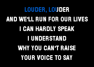LOUDER, LOUDER
AND WE'LL RUN FOR OUR LIVES
I CAN HARDLY SPEAK
I UNDERSTAND
WHY YOU CAN'T RAISE
YOUR VOICE TO SAY