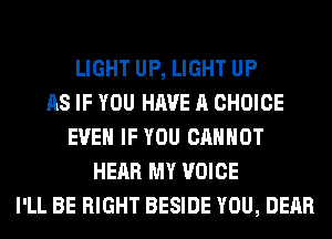 LIGHT UP, LIGHT UP
AS IF YOU HAVE A CHOICE
EVEN IF YOU CANNOT
HEAR MY VOICE
I'LL BE RIGHT BESIDE YOU, DEAR