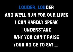 LOUDER, LOUDER
AND WE'LL RUN FOR OUR LIVES
I CAN HARDLY SPEAK
I UNDERSTAND
WHY YOU CAN'T RAISE
YOUR VOICE TO SAY .....