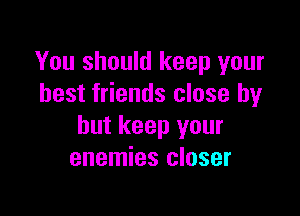 You should keep your
best friends close by

but keep your
enemies closer