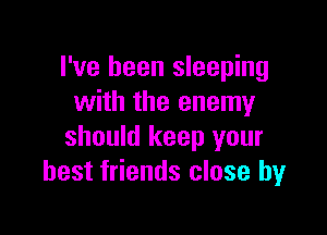 I've been sleeping
with the enemy

should keep your
best friends close by
