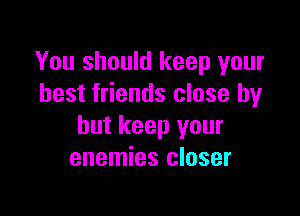 You should keep your
best friends close by

but keep your
enemies closer