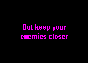 But keep your

enemies closer