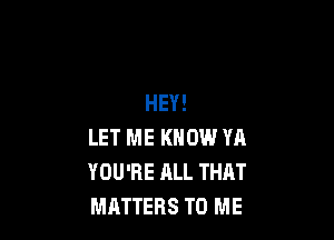 HEY!

LET ME KNOW YA
YOU'RE ALL THAT
MATTERS TO ME
