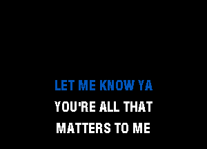 LET ME KNOW YA
YOU'RE ALL THAT
MATTERS TO ME