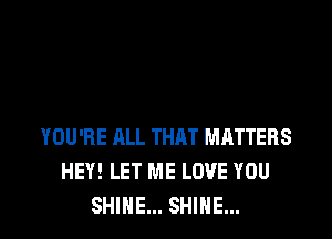 YOU'RE ALL THAT MATTERS
HEY! LET ME LOVE YOU
SHINE... SHINE...