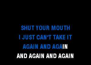 SHUT YOUR MOUTH

I JUST CAN'T TAKE IT
AGAIN AND AGAIN
AND AGAIN AND AGAIN