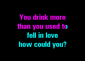 You drink more
than you used to

feHinlove
how could you?