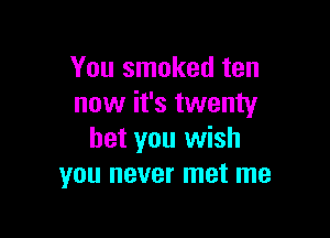 You smoked ten
now it's twenty

bet you wish
you never met me