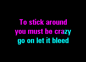 To stick around

you must be crazy
go on let it bleed