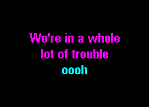 We're in a whole

lot of trouble
oooh