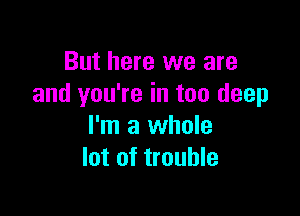 But here we are
and you're in too deep

I'm a whole
lot of trouble