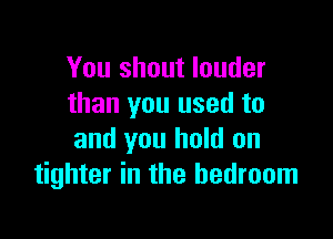 You shout louder
than you used to

and you hold on
tighter in the bedroom