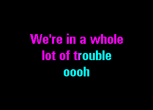 We're in a whole

lot of trouble
oooh