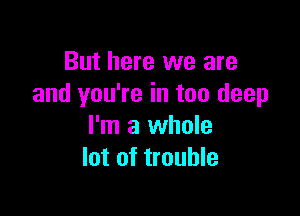 But here we are
and you're in too deep

I'm a whole
lot of trouble