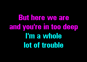 But here we are
and you're in too deep

I'm a whole
lot of trouble