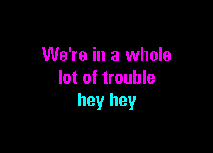 We're in a whole

lot of trouble
hey hey