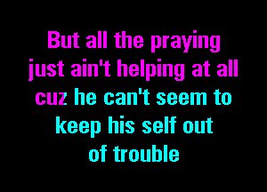But all the praying
iust ain't helping at all
cuz he can't seem to
keep his self out
of trouble
