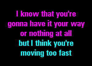 I know that you're
gonna have it your way

or nothing at all
hutl think you're
moving too fast