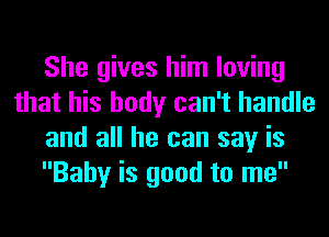 She gives him loving
that his body can't handle
and all he can say is
Baby is good to me