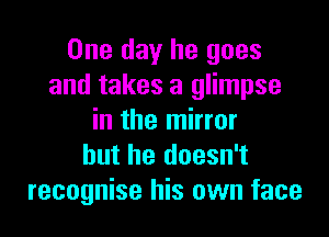 One day he goes
and takes a glimpse

in the mirror
but he doesn't
recognise his own face
