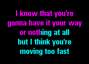 I know that you're
gonna have it your way

or nothing at all
but I think you're
moving too fast
