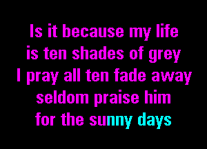 Is it because my life
is ten shades of grey
I pray all ten fade away
seldom praise him
for the sunny days