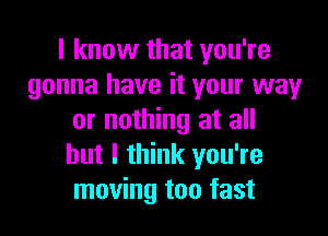 I know that you're
gonna have it your way

or nothing at all
but I think you're
moving too fast
